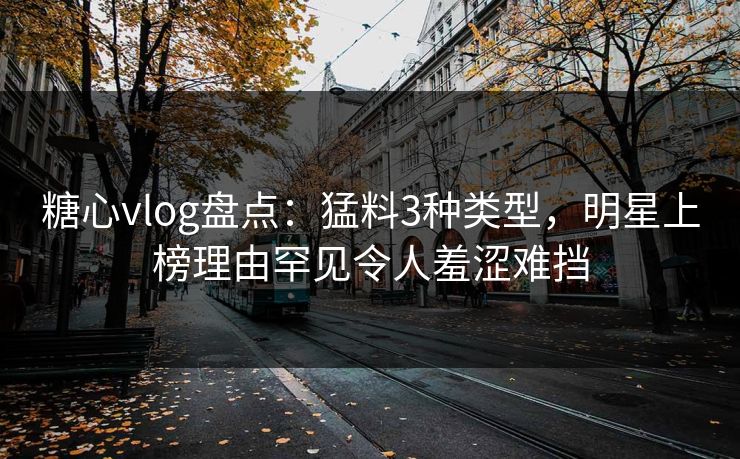 糖心vlog盘点：猛料3种类型，明星上榜理由罕见令人羞涩难挡
