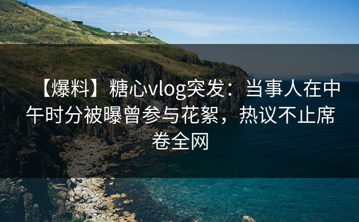 【爆料】糖心vlog突发：当事人在中午时分被曝曾参与花絮，热议不止席卷全网