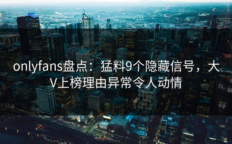 onlyfans盘点：猛料9个隐藏信号，大V上榜理由异常令人动情