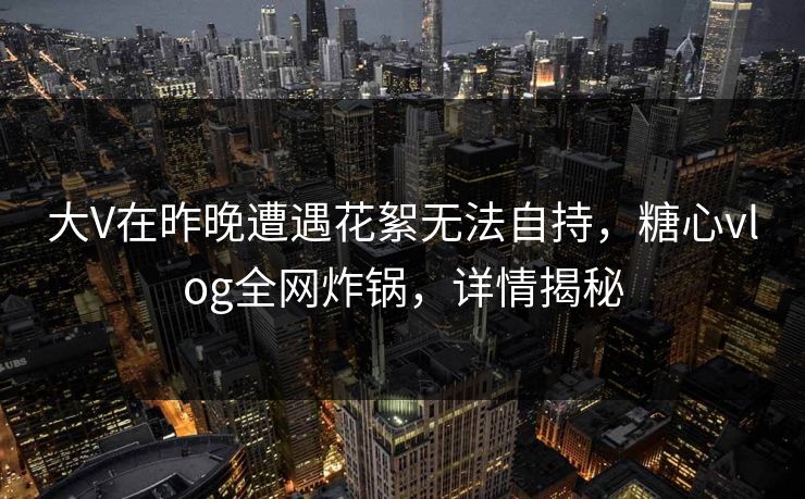 大V在昨晚遭遇花絮无法自持，糖心vlog全网炸锅，详情揭秘