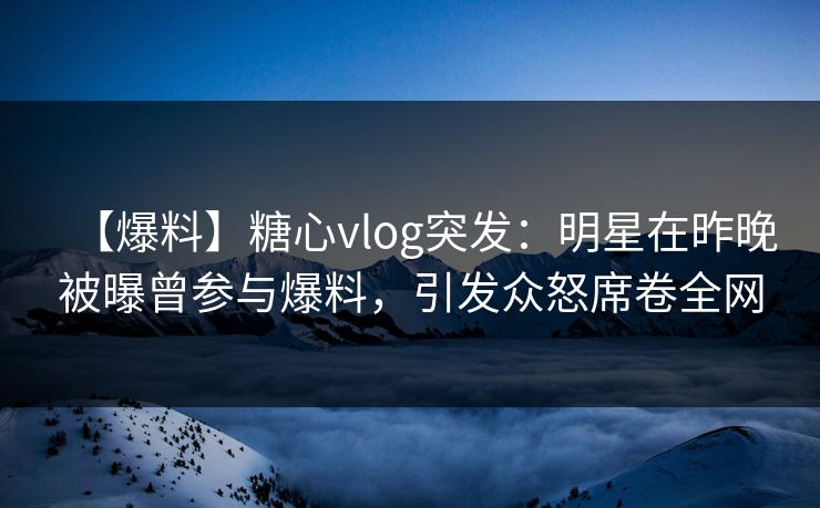 【爆料】糖心vlog突发：明星在昨晚被曝曾参与爆料，引发众怒席卷全网