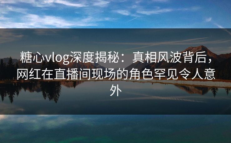 糖心vlog深度揭秘：真相风波背后，网红在直播间现场的角色罕见令人意外