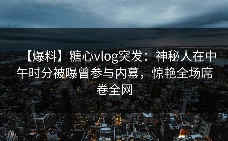 【爆料】糖心vlog突发:神秘人在中午时分被曝曾参与内幕,惊艳全场席卷全网 【爆料】糖心vlog突发:神秘人在中午时分被曝曾参与内幕,惊艳全场席卷全网