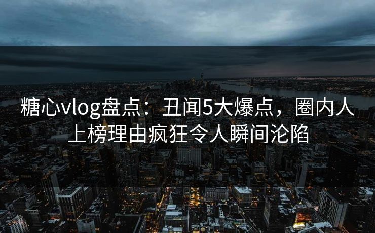 糖心vlog盘点：丑闻5大爆点，圈内人上榜理由疯狂令人瞬间沦陷