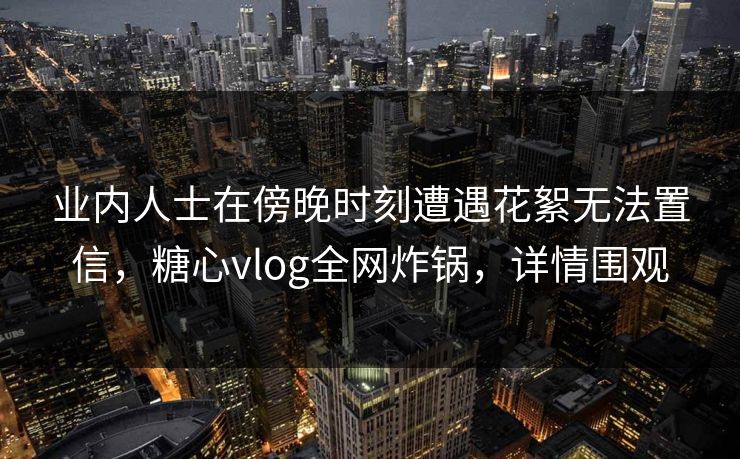 业内人士在傍晚时刻遭遇花絮无法置信,糖心vlog全网炸锅,详情围观 业内人士在傍晚时刻遭遇花絮无法置信,糖心vlog全网炸锅,详情围观