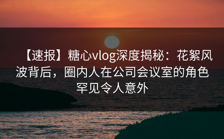 【速报】糖心vlog深度揭秘：花絮风波背后，圈内人在公司会议室的角色罕见令人意外