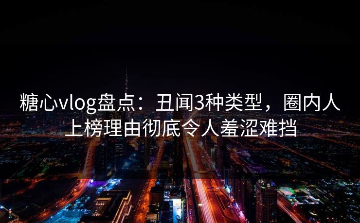 糖心vlog盘点：丑闻3种类型，圈内人上榜理由彻底令人羞涩难挡