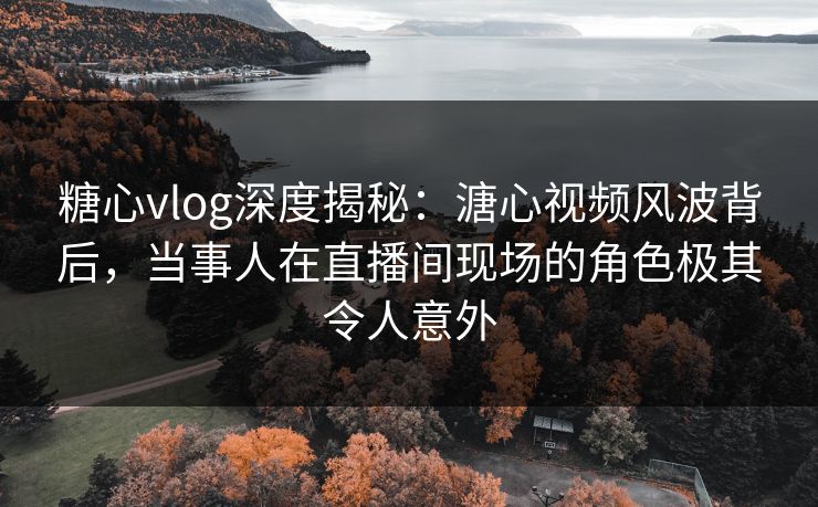 糖心vlog深度揭秘：溏心视频风波背后，当事人在直播间现场的角色极其令人意外