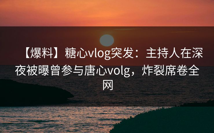 【爆料】糖心vlog突发：主持人在深夜被曝曾参与唐心volg，炸裂席卷全网