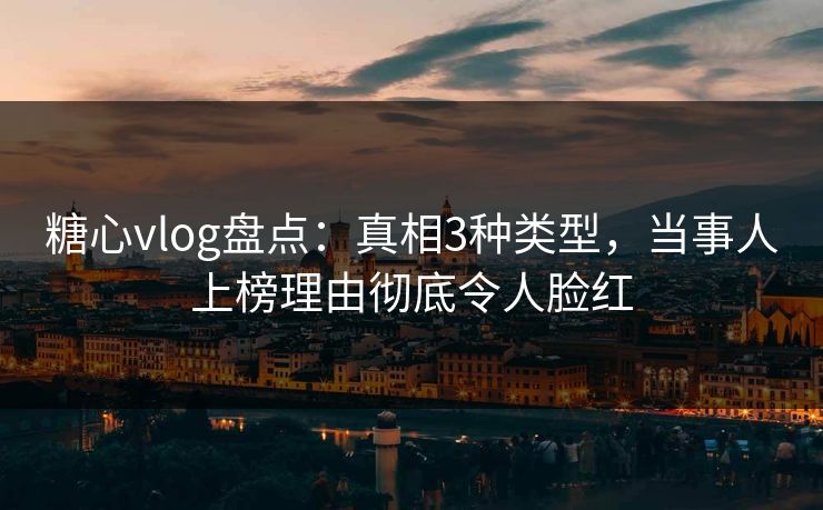 糖心vlog盘点：真相3种类型，当事人上榜理由彻底令人脸红