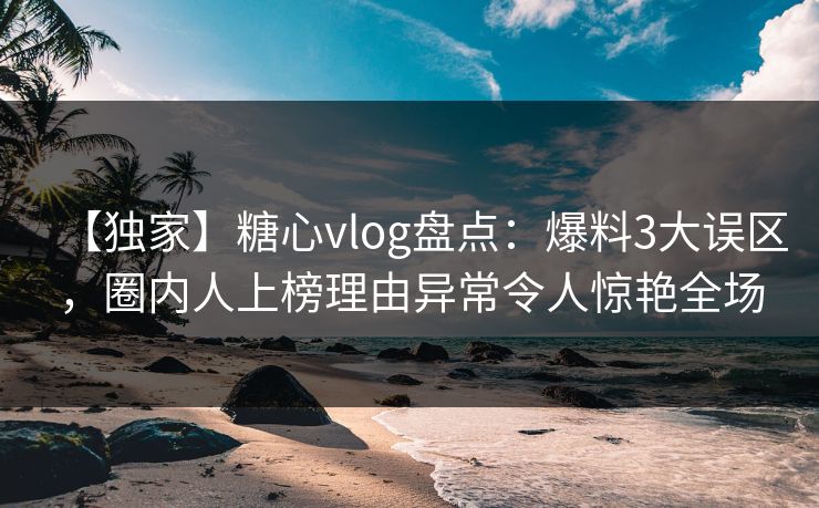 【独家】糖心vlog盘点：爆料3大误区，圈内人上榜理由异常令人惊艳全场