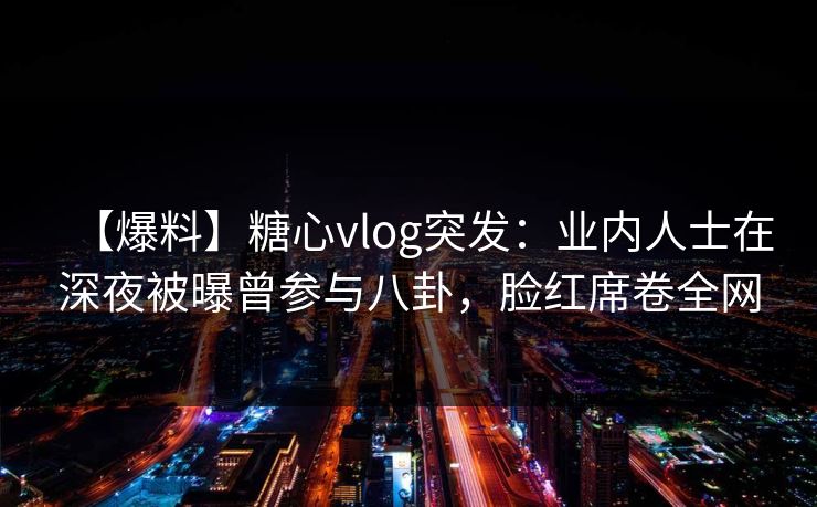 【爆料】糖心vlog突发：业内人士在深夜被曝曾参与八卦，脸红席卷全网