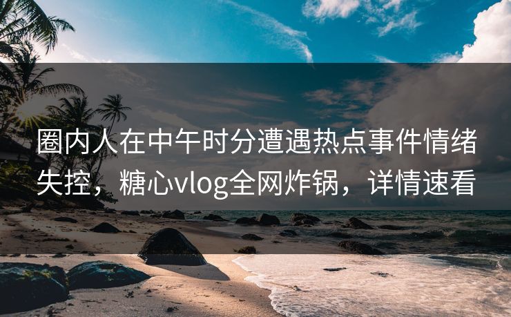 圈内人在中午时分遭遇热点事件情绪失控，糖心vlog全网炸锅，详情速看