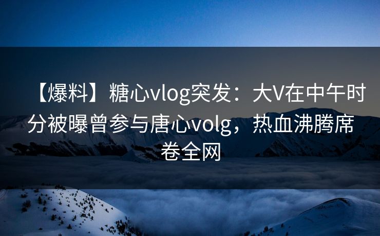 【爆料】糖心vlog突发：大V在中午时分被曝曾参与唐心volg，热血沸腾席卷全网