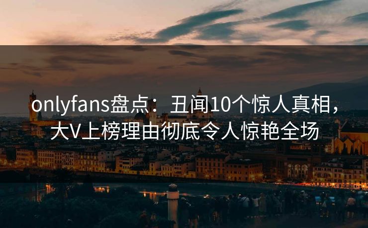 onlyfans盘点：丑闻10个惊人真相，大V上榜理由彻底令人惊艳全场