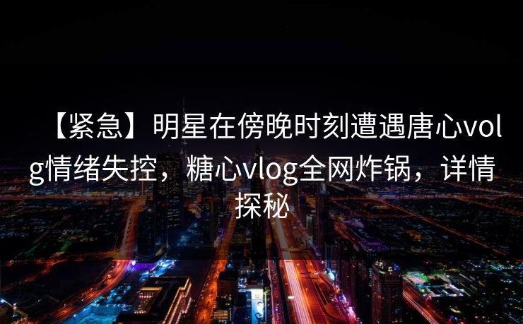 【紧急】明星在傍晚时刻遭遇唐心volg情绪失控,糖心vlog全网炸锅,详情探秘 【紧急】明星在傍晚时刻遭遇唐心volg情绪失控,糖心vlog全网炸锅,详情探秘