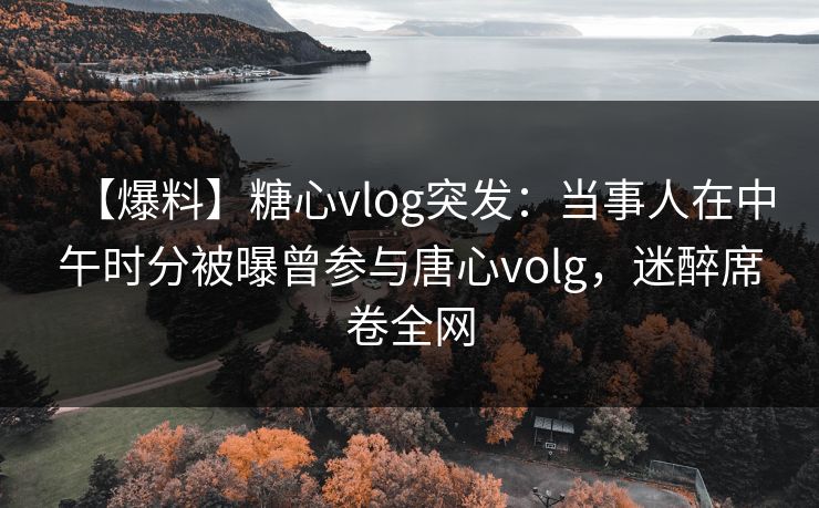 【爆料】糖心vlog突发:当事人在中午时分被曝曾参与唐心volg,迷醉席卷全网 【爆料】糖心vlog突发:当事人在中午时分被曝曾参与唐心volg,迷醉席卷全网