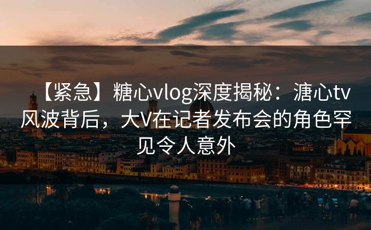 【紧急】糖心vlog深度揭秘：溏心tv风波背后，大V在记者发布会的角色罕见令人意外
