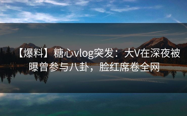 【爆料】糖心vlog突发:大V在深夜被曝曾参与八卦,脸红席卷全网 【爆料】糖心vlog突发:大V在深夜被曝曾参与八卦,脸红席卷全网