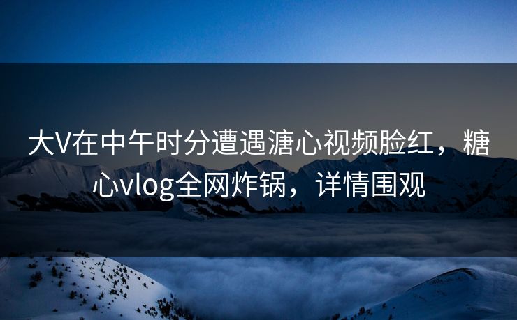 大V在中午时分遭遇溏心视频脸红，糖心vlog全网炸锅，详情围观
