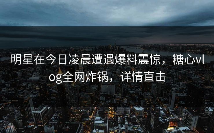 明星在今日凌晨遭遇爆料震惊,糖心vlog全网炸锅,详情直击 明星在今日凌晨遭遇爆料震惊,糖心vlog全网炸锅,详情直击