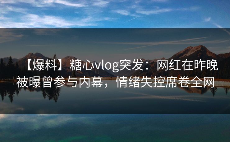 【爆料】糖心vlog突发：网红在昨晚被曝曾参与内幕，情绪失控席卷全网