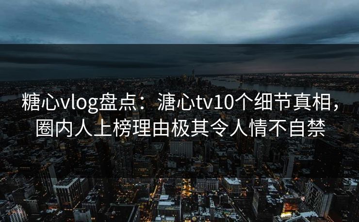 糖心vlog盘点：溏心tv10个细节真相，圈内人上榜理由极其令人情不自禁