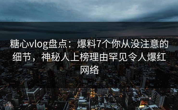 糖心vlog盘点：爆料7个你从没注意的细节，神秘人上榜理由罕见令人爆红网络
