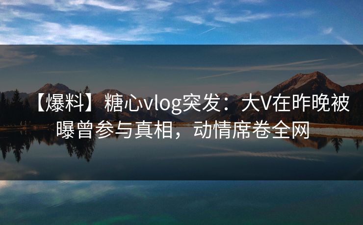 【爆料】糖心vlog突发：大V在昨晚被曝曾参与真相，动情席卷全网