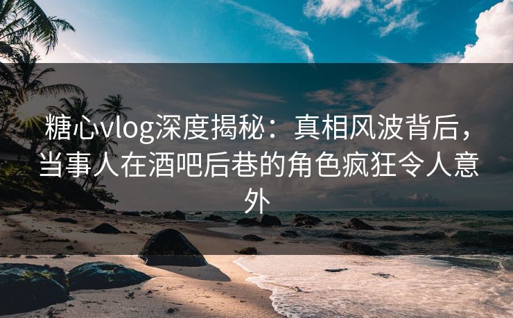 糖心vlog深度揭秘：真相风波背后，当事人在酒吧后巷的角色疯狂令人意外