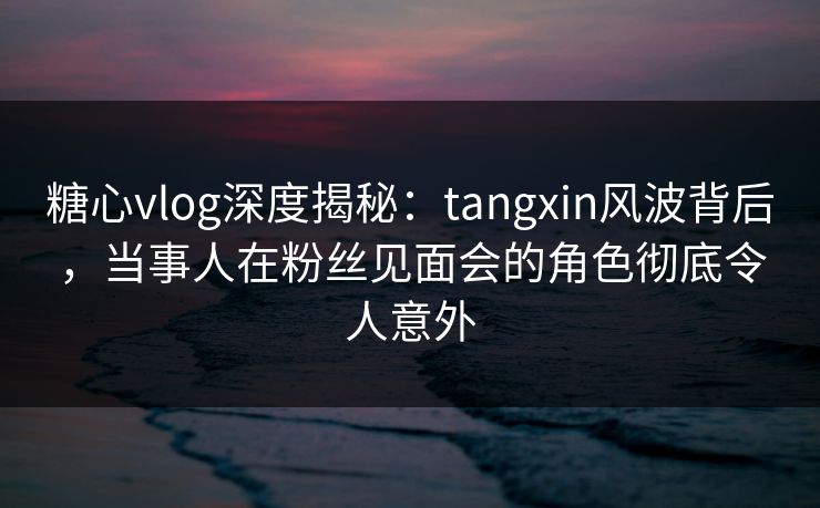 糖心vlog深度揭秘：tangxin风波背后，当事人在粉丝见面会的角色彻底令人意外