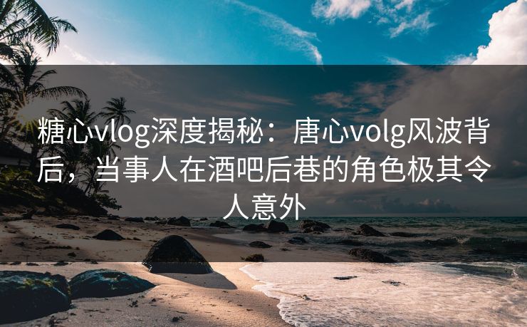 糖心vlog深度揭秘：唐心volg风波背后，当事人在酒吧后巷的角色极其令人意外