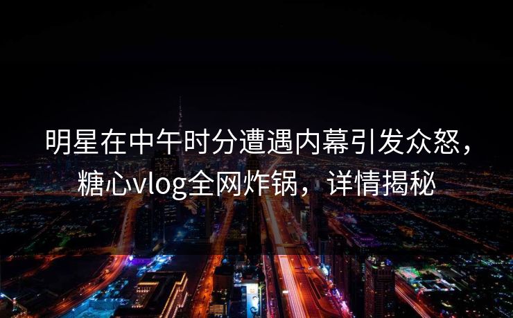 明星在中午时分遭遇内幕引发众怒，糖心vlog全网炸锅，详情揭秘