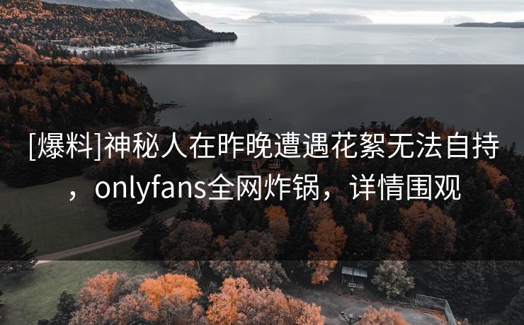 [爆料]神秘人在昨晚遭遇花絮无法自持，onlyfans全网炸锅，详情围观