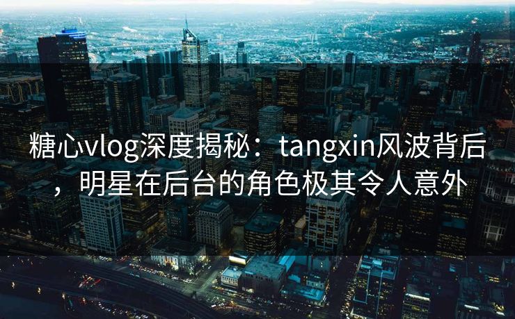 糖心vlog深度揭秘：tangxin风波背后，明星在后台的角色极其令人意外