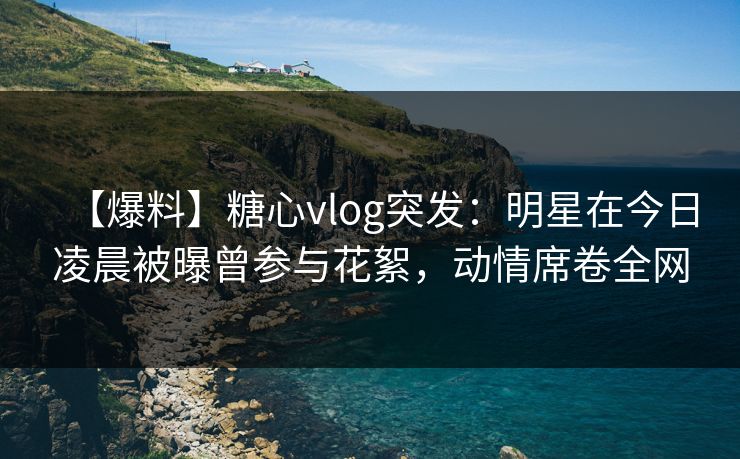 【爆料】糖心vlog突发：明星在今日凌晨被曝曾参与花絮，动情席卷全网