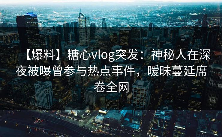 【爆料】糖心vlog突发：神秘人在深夜被曝曾参与热点事件，暧昧蔓延席卷全网