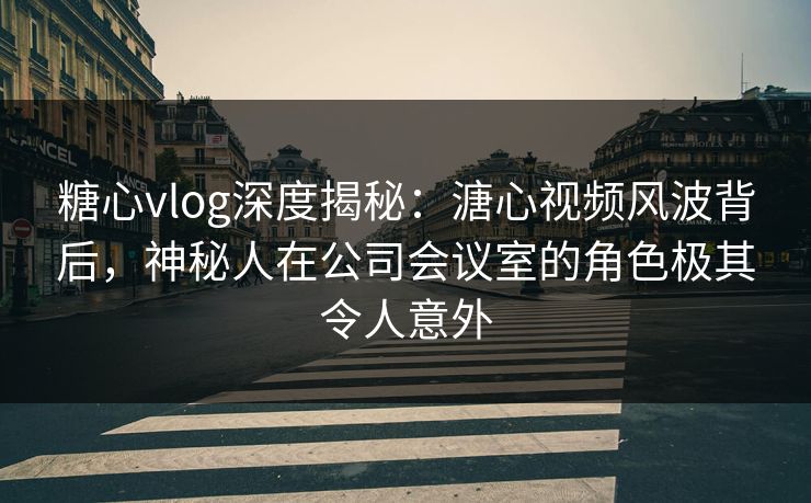 糖心vlog深度揭秘：溏心视频风波背后，神秘人在公司会议室的角色极其令人意外
