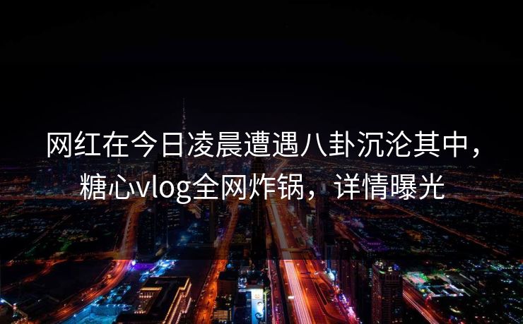 网红在今日凌晨遭遇八卦沉沦其中,糖心vlog全网炸锅,详情曝光 网红在今日凌晨遭遇八卦沉沦其中,糖心vlog全网炸锅,详情曝光