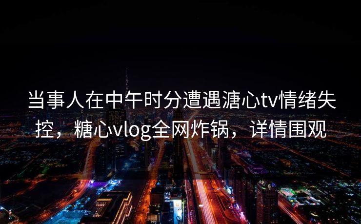 当事人在中午时分遭遇溏心tv情绪失控，糖心vlog全网炸锅，详情围观