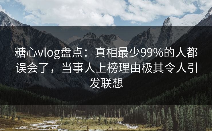 糖心vlog盘点：真相最少99%的人都误会了，当事人上榜理由极其令人引发联想