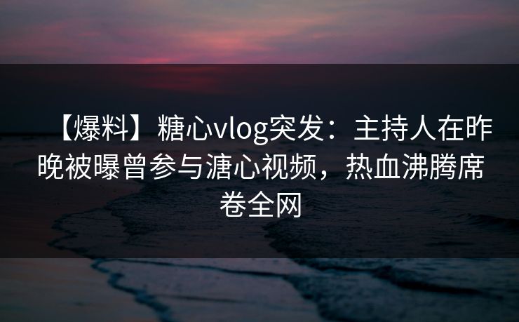 【爆料】糖心vlog突发：主持人在昨晚被曝曾参与溏心视频，热血沸腾席卷全网