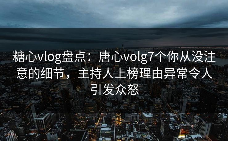 糖心vlog盘点：唐心volg7个你从没注意的细节，主持人上榜理由异常令人引发众怒
