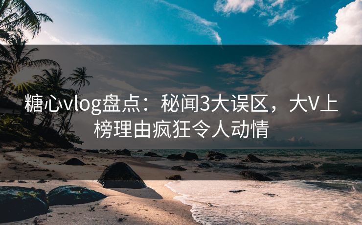 糖心vlog盘点：秘闻3大误区，大V上榜理由疯狂令人动情