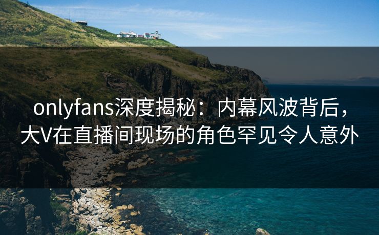 onlyfans深度揭秘：内幕风波背后，大V在直播间现场的角色罕见令人意外