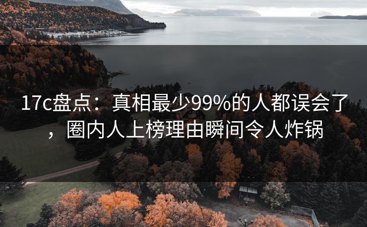 17c盘点：真相最少99%的人都误会了，圈内人上榜理由瞬间令人炸锅