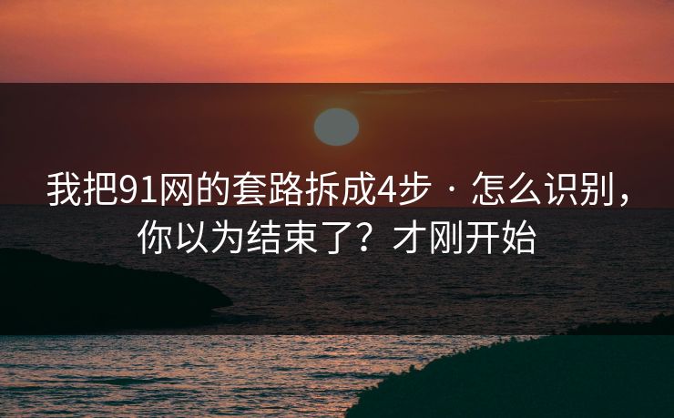 我把91网的套路拆成4步 · 怎么识别，你以为结束了？才刚开始