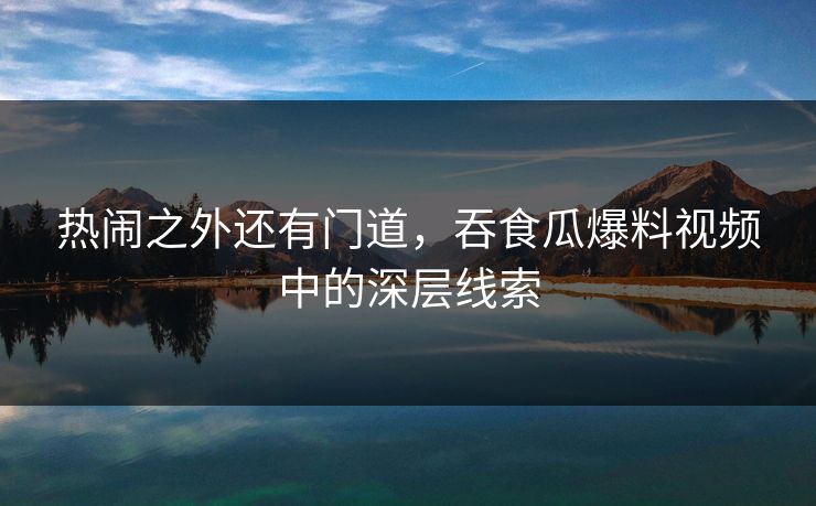 热闹之外还有门道，吞食瓜爆料视频中的深层线索