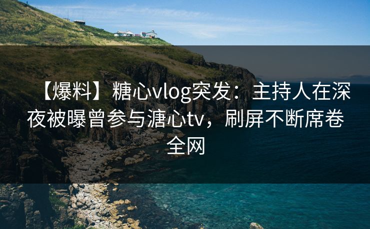 【爆料】糖心vlog突发：主持人在深夜被曝曾参与溏心tv，刷屏不断席卷全网
