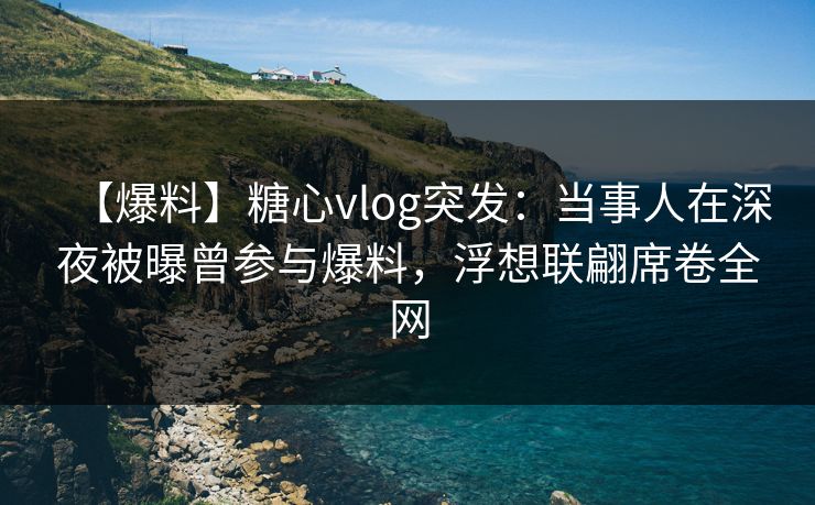 【爆料】糖心vlog突发:当事人在深夜被曝曾参与爆料,浮想联翩席卷全网 【爆料】糖心vlog突发:当事人在深夜被曝曾参与爆料,浮想联翩席卷全网